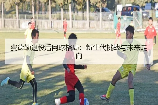 费德勒退役后网球格局：新生代挑战与未来走向